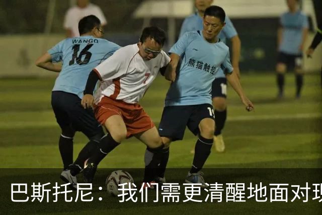 巴斯托尼：我们需更清醒地面对现实，两进欧冠决赛已过一段时间了